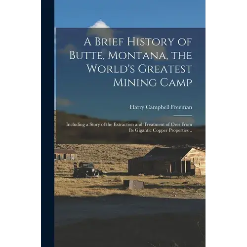 A Brief History Of Butte, Montana, The World's Greatest Mining Camp; Including A Story Of The Extraction And Treatment Of Ores From Its Gigantic Coppe - Paperback 1