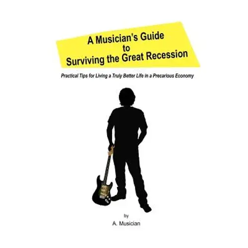 A Musician's Guide To Surviving The Great Recession: Practical Tips For Living A Truly Better Life In A Precarious Economy - Paperback 1
