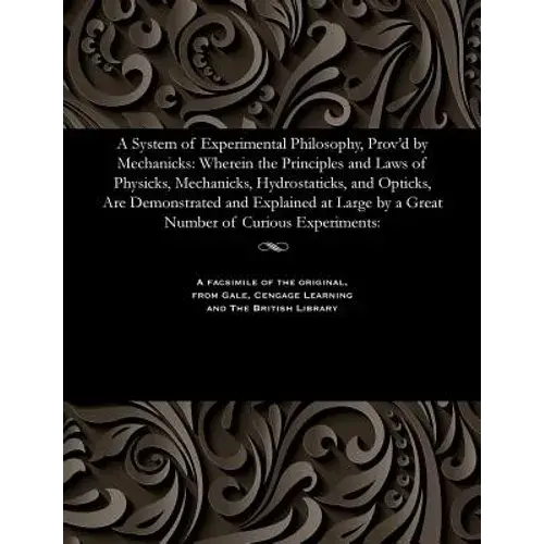 A System Of Experimental Philosophy, Prov'd By Mechanicks: Wherein The Principles And Laws Of Physicks, Mechanicks, Hydrostaticks, And Opticks, Are De - Paperback 1