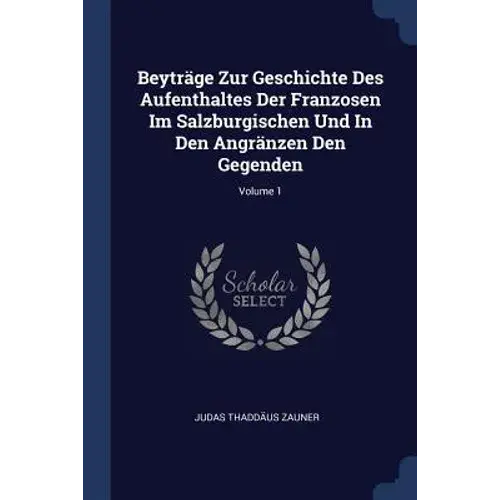 Beyträge Zur Geschichte Des Aufenthaltes Der Franzosen Im Salzburgischen Und In Den Angränzen Den Gegenden; Volume 1 - Paperback 1