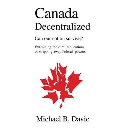 Canada Decentralized: Can Our Nation Survive?: Examining The Dire Impliations Of Stripping Away Federal Powers - Hardcover 1
