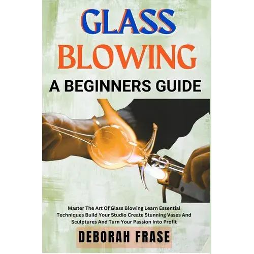 Glass Blowing A Beginners Guide: Master The Art Of Glass Blowing Learn Essential Techniques Build Your Studio Create Stunning Vases And Sculptures And - Paperback 1