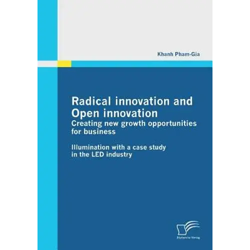 Radical Innovation And Open Innovation: Creating New Growth Opportunities For Business: Illumination With A Case Study In The Led Industry - Paperback 1