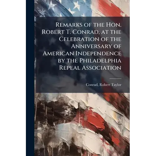 Remarks Of The Hon. Robert T. Conrad, At The Celebration Of The Anniversary Of American Independence By The Philadelphia Repeal Association - Paperback 1