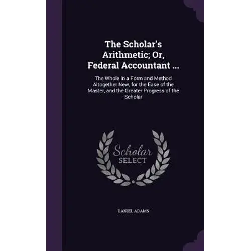 The Scholar's Arithmetic; Or, Federal Accountant ...: The Whole In A Form And Method Altogether New, For The Ease Of The Master, And The Greater Progr - Hardcover 1